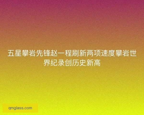 五星攀岩先锋赵一程刷新两项速度攀岩世界纪录创历史新高