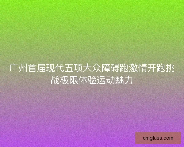 广州首届现代五项大众障碍跑激情开跑挑战极限体验运动魅力