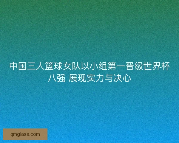 中国三人篮球女队以小组第一晋级世界杯八强 展现实力与决心