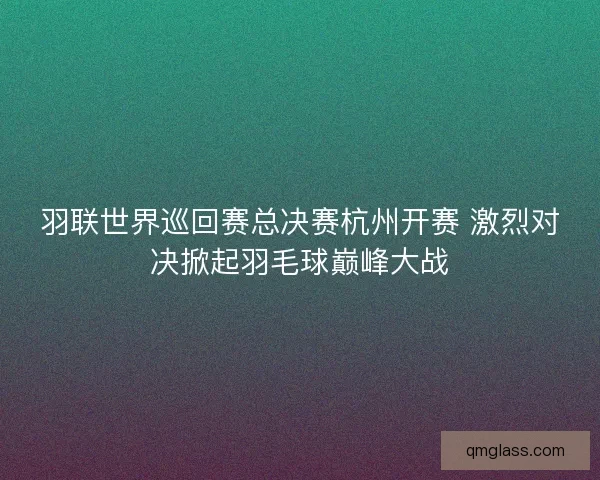 羽联世界巡回赛总决赛杭州开赛 激烈对决掀起羽毛球巅峰大战