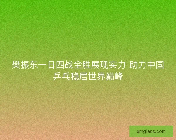 樊振东一日四战全胜展现实力 助力中国乒乓稳居世界巅峰